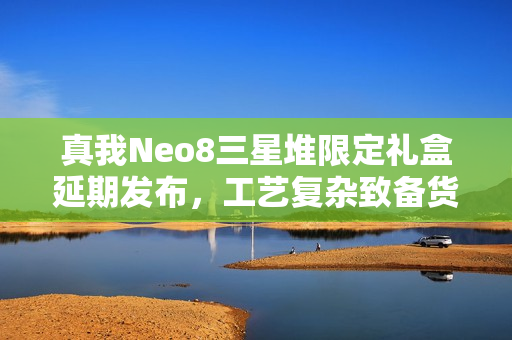 真我Neo8三星堆限定礼盒延期发布，工艺复杂致备货不足，新发布时间揭晓