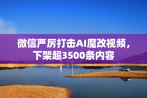微信严厉打击AI魔改视频，下架超3500条内容