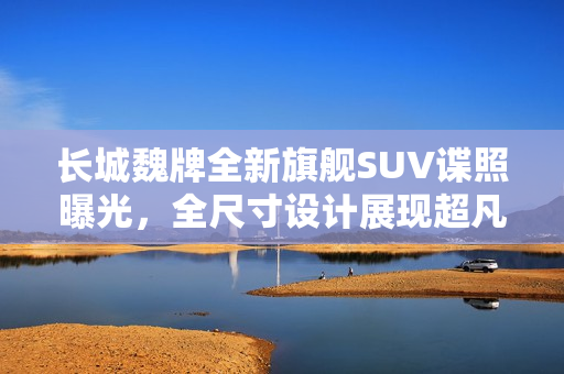 长城魏牌全新旗舰SUV谍照曝光，全尺寸设计展现超凡灵活转弯能力
