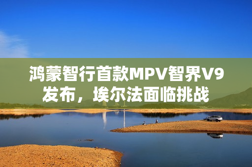 鸿蒙智行首款MPV智界V9发布，埃尔法面临挑战
