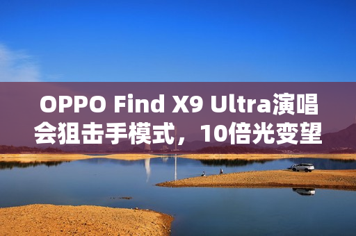OPPO Find X9 Ultra演唱会狙击手模式，10倍光变望远能力惊艳全场