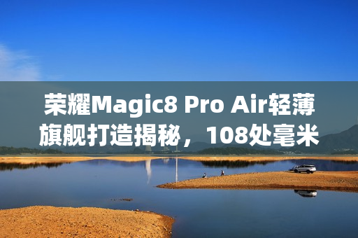 荣耀Magic8 Pro Air轻薄旗舰打造揭秘，108处毫米级精雕工艺成就之作