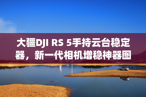 大疆DJI RS 5手持云台稳定器，新一代相机增稳神器图赏