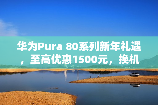华为Pura 80系列新年礼遇，至高优惠1500元，换机黄金时机！