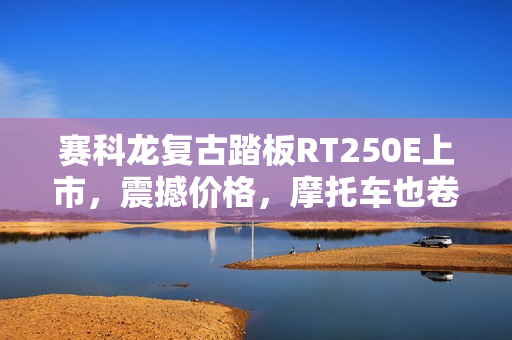 赛科龙复古踏板RT250E上市，震撼价格，摩托车也卷飞了！起售价14999元起