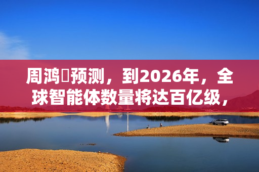 周鸿祎预测，到2026年，全球智能体数量将达百亿级，百亿级公司在AI领域只是起步规模。