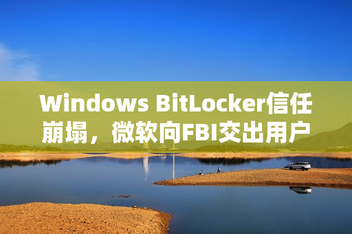 Windows BitLocker信任崩塌，微软向FBI交出用户密钥引发争议