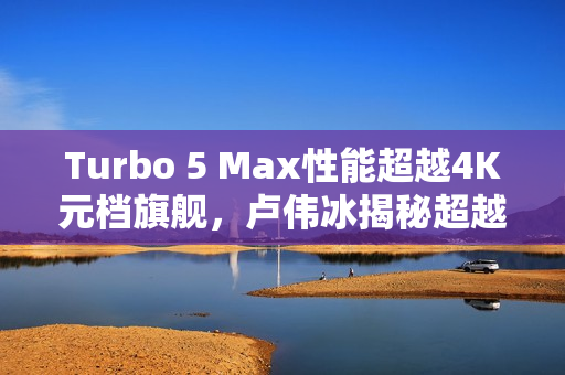 Turbo 5 Max性能超越4K元档旗舰，卢伟冰揭秘超越想象！