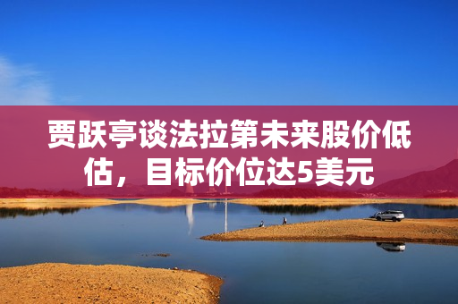 贾跃亭谈法拉第未来股价低估，目标价位达5美元