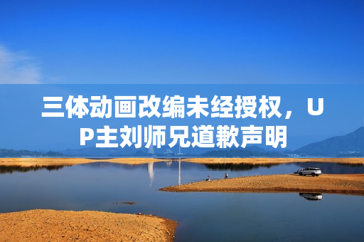 三体动画改编未经授权，UP主刘师兄道歉声明