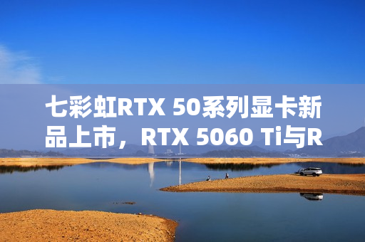 七彩虹RTX 50系列显卡新品上市，RTX 5060 Ti与RTX 5070 Mini星钻白售价3649元起