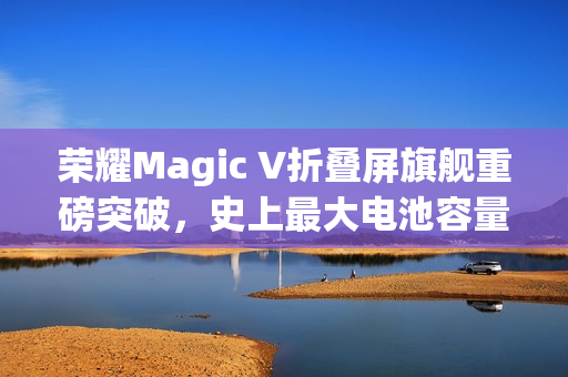 荣耀Magic V折叠屏旗舰重磅突破，史上最大电池容量7000mAh登场
