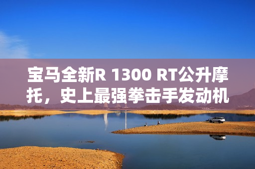 宝马全新R 1300 RT公升摩托，史上最强拳击手发动机震撼上市，售价31.99万