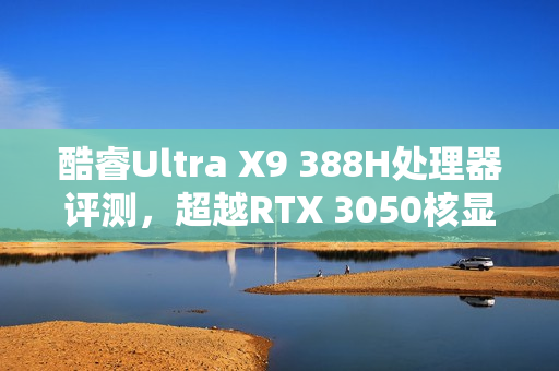酷睿Ultra X9 388H处理器评测，超越RTX 3050核显性能，续航翻倍超越锐龙轻薄本！