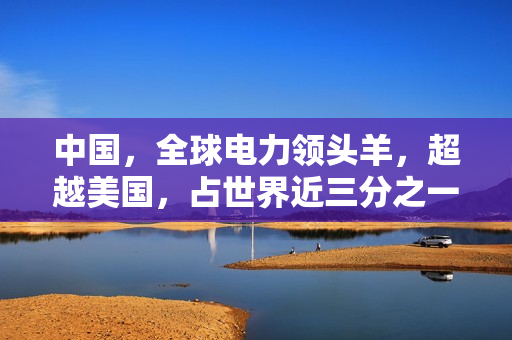 中国，全球电力领头羊，超越美国，占世界近三分之一电力份额