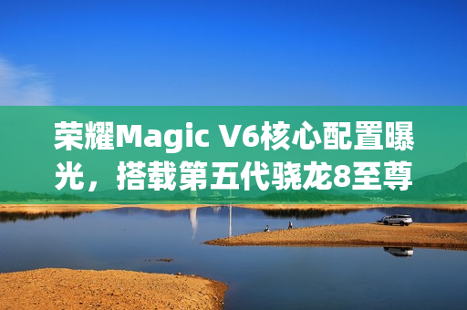 荣耀Magic V6核心配置曝光，搭载第五代骁龙8至尊版与卫星通信技术