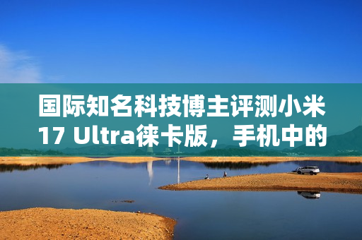 国际知名科技博主评测小米17 Ultra徕卡版，手机中的相机艺术