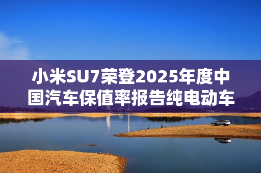 小米SU7荣登2025年度中国汽车保值率报告纯电动车榜首