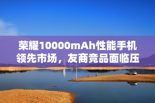 荣耀10000mAh性能手机领先市场，友商竞品面临压力，最快年底才能追赶进度