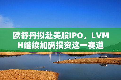 欧舒丹拟赴美股IPO，LVMH继续加码投资这一赛道