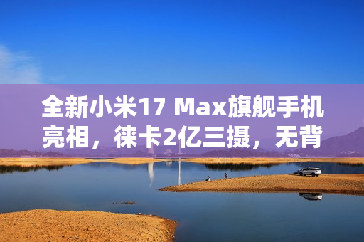 全新小米17 Max旗舰手机亮相，徕卡2亿三摄，无背屏设计