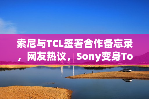 索尼与TCL签署合作备忘录，网友热议，Sony变身Tony？