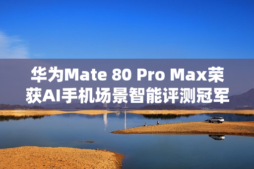 华为Mate 80 Pro Max荣获AI手机场景智能评测冠军，影像、社交、办公全面领先同行