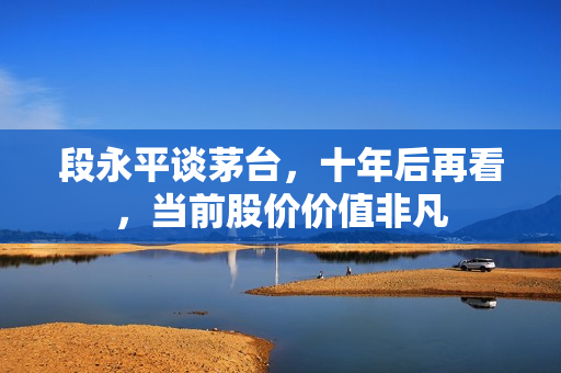 段永平谈茅台，十年后再看，当前股价价值非凡