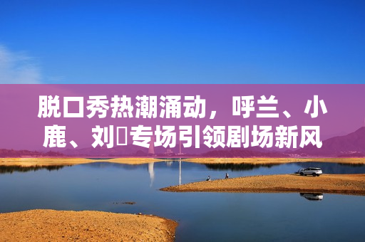 脱口秀热潮涌动，呼兰、小鹿、刘旸专场引领剧场新风潮