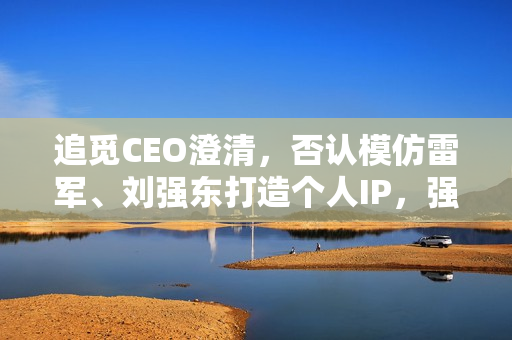 追觅CEO澄清，否认模仿雷军、刘强东打造个人IP，强调核心在于目标理解