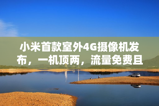 小米首款室外4G摄像机发布，一机顶两，流量免费且不限速，仅售379元