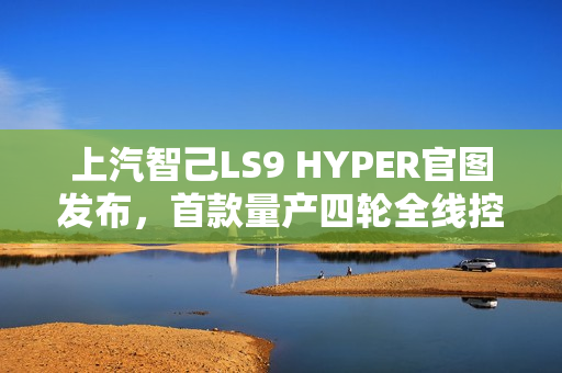 上汽智己LS9 HYPER官图发布，首款量产四轮全线控转向SUV亮相