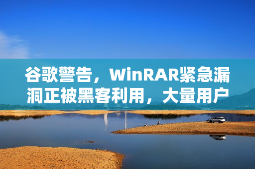 谷歌警告，WinRAR紧急漏洞正被黑客利用，大量用户需立即更新防护！