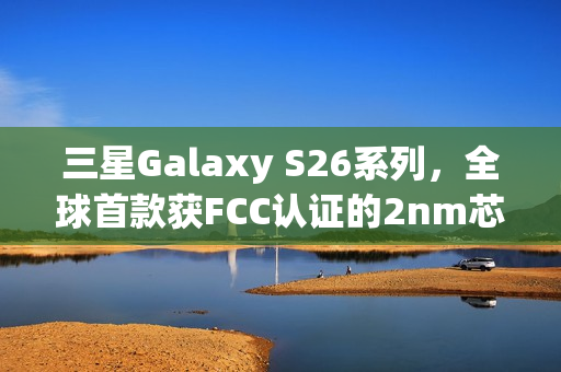 三星Galaxy S26系列，全球首款获FCC认证的2nm芯片智能手机登场！