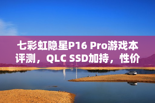七彩虹隐星P16 Pro游戏本评测，QLC SSD加持，性价比之选！