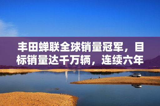 丰田蝉联全球销量冠军，目标销量达千万辆，连续六年蝉联全球第一！