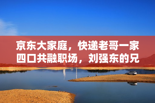 京东大家庭，快递老哥一家四口共融职场，刘强东的兄弟情怀展现