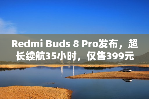 Redmi Buds 8 Pro发布，超长续航35小时，仅售399元！