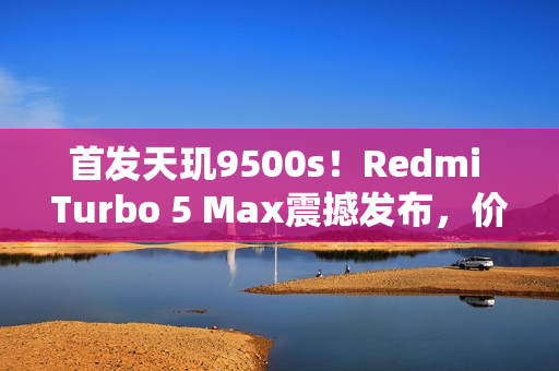 首发天玑9500s！Redmi Turbo 5 Max震撼发布，价格仅2199元起