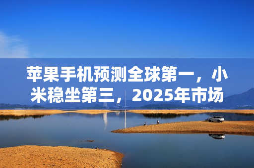 苹果手机预测全球第一，小米稳坐第三，2025年市场新格局