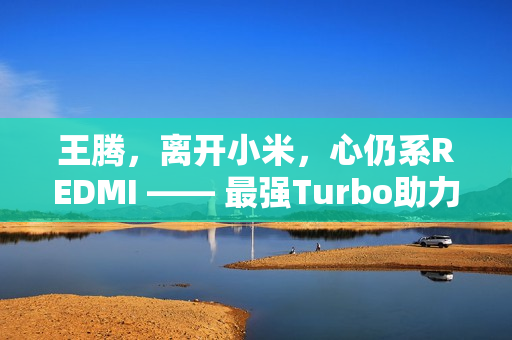王腾，离开小米，心仍系REDMI —— 最强Turbo助力之旅