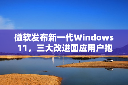 微软发布新一代Windows 11，三大改进回应用户抱怨