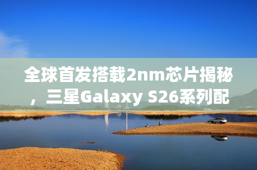 全球首发搭载2nm芯片揭秘，三星Galaxy S26系列配置与外观全曝光