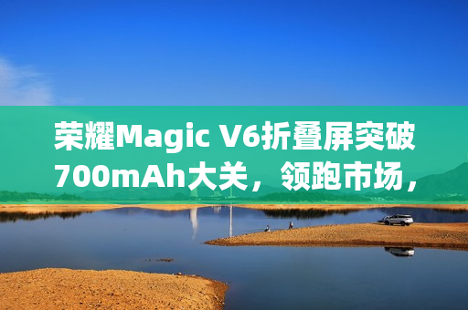 荣耀Magic V6折叠屏突破700mAh大关，领跑市场，领先友商两代