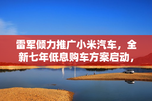 雷军倾力推广小米汽车，全新七年低息购车方案启动，仅需4.99万起即可轻松提车