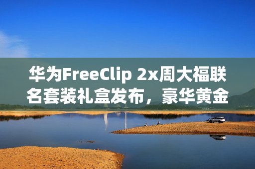 华为FreeClip 2x周大福联名套装礼盒发布，豪华黄金耳饰，超值价3388元起！