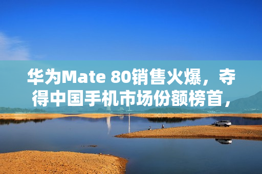 华为Mate 80销售火爆，夺得中国手机市场份额榜首，市场份额提升至18.6%