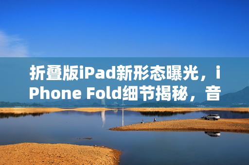 折叠版iPad新形态曝光，iPhone Fold细节揭秘，音量键移至顶部
