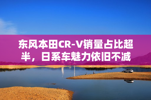 东风本田CR-V销量占比超半，日系车魅力依旧不减