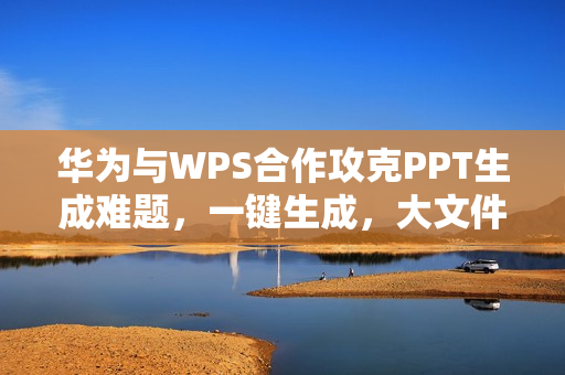 华为与WPS合作攻克PPT生成难题，一键生成，大文件秒开！